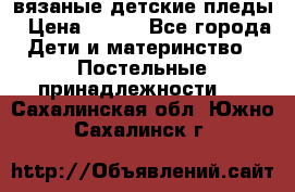 вязаные детские пледы › Цена ­ 950 - Все города Дети и материнство » Постельные принадлежности   . Сахалинская обл.,Южно-Сахалинск г.